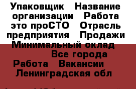 Упаковщик › Название организации ­ Работа-это проСТО › Отрасль предприятия ­ Продажи › Минимальный оклад ­ 23 500 - Все города Работа » Вакансии   . Ленинградская обл.